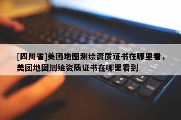 [四川省]美团地图测绘资质证书在哪里看，美团地图测绘资质证书在哪里看到