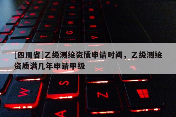 [四川省]乙级测绘资质申请时间，乙级测绘资质满几年申请甲级