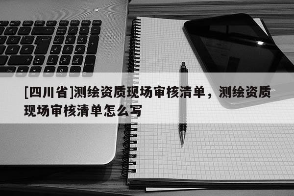 [四川省]测绘资质现场审核清单，测绘资质现场审核清单怎么写
