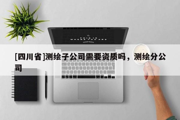 [四川省]测绘子公司需要资质吗，测绘分公司