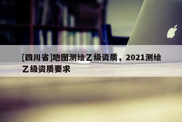 [四川省]地图测绘乙级资质，2021测绘乙级资质要求
