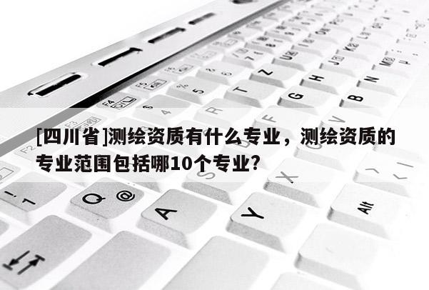 [四川省]测绘资质有什么专业，测绘资质的专业范围包括哪10个专业?