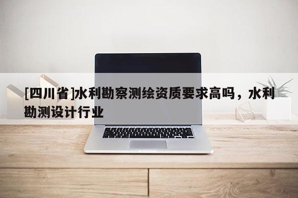 [四川省]水利勘察测绘资质要求高吗，水利勘测设计行业