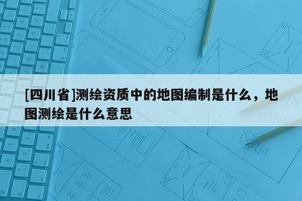 [四川省]测绘资质中的地图编制是什么，地图测绘是什么意思