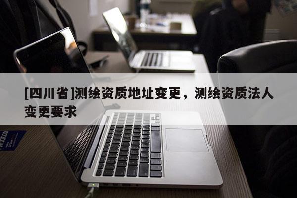 [四川省]测绘资质地址变更，测绘资质法人变更要求