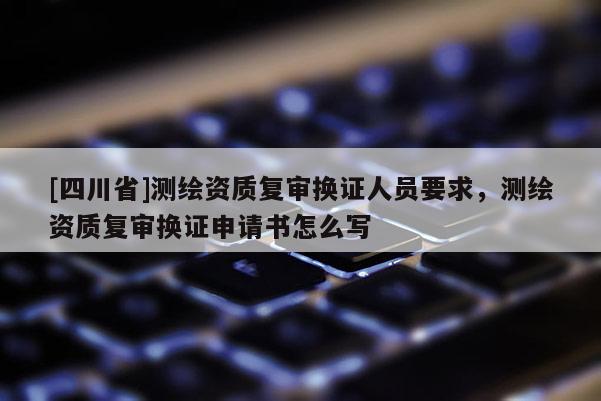 [四川省]测绘资质复审换证人员要求，测绘资质复审换证申请书怎么写
