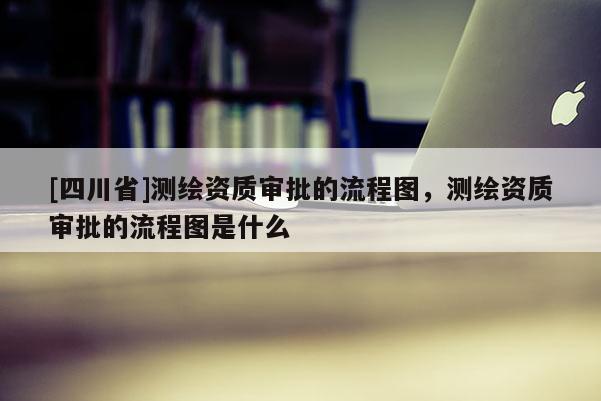 [四川省]测绘资质审批的流程图，测绘资质审批的流程图是什么