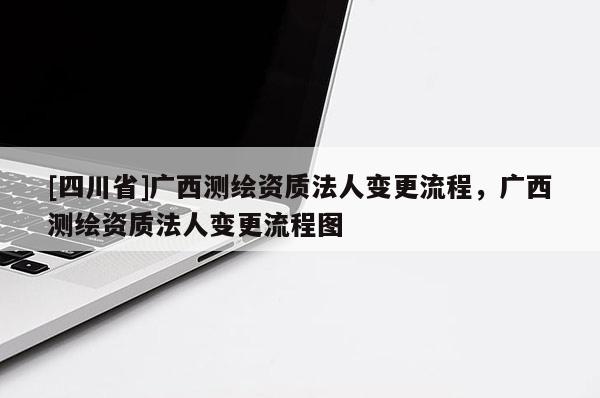 [四川省]广西测绘资质法人变更流程，广西测绘资质法人变更流程图