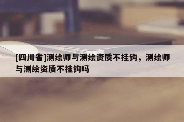 [四川省]测绘师与测绘资质不挂钩，测绘师与测绘资质不挂钩吗