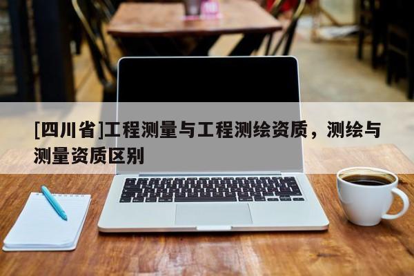 [四川省]工程测量与工程测绘资质，测绘与测量资质区别