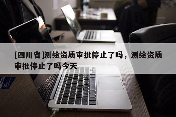 [四川省]测绘资质审批停止了吗，测绘资质审批停止了吗今天