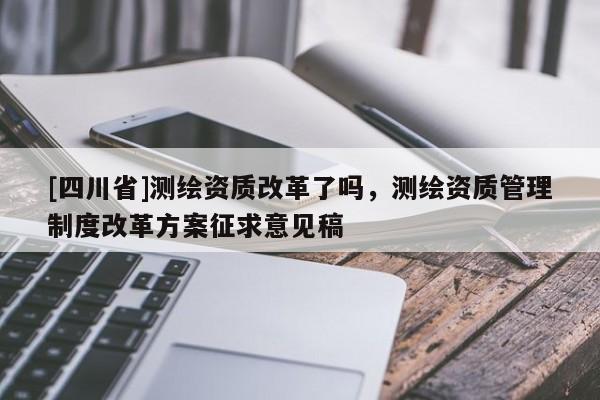 [四川省]测绘资质改革了吗，测绘资质管理制度改革方案征求意见稿