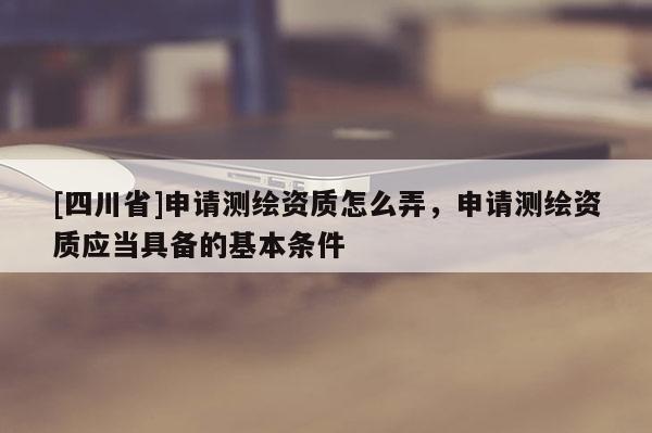 [四川省]申请测绘资质怎么弄，申请测绘资质应当具备的基本条件