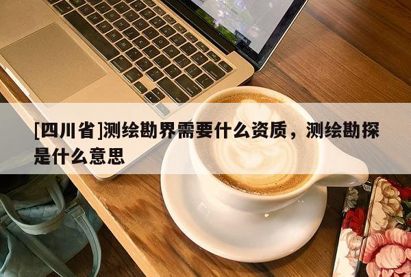 [四川省]测绘勘界需要什么资质，测绘勘探是什么意思