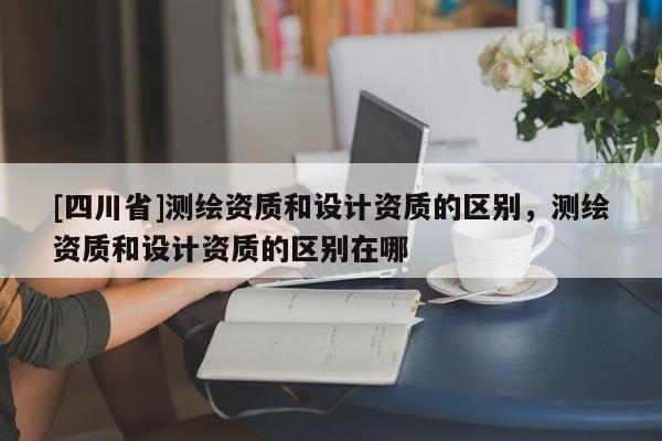 [四川省]测绘资质和设计资质的区别，测绘资质和设计资质的区别在哪