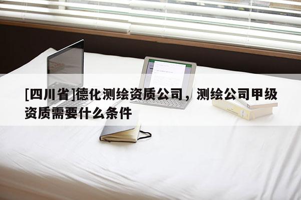 [四川省]德化测绘资质公司，测绘公司甲级资质需要什么条件