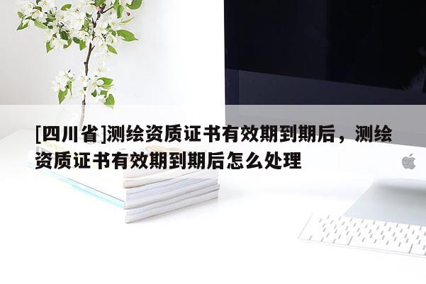[四川省]测绘资质证书有效期到期后，测绘资质证书有效期到期后怎么处理