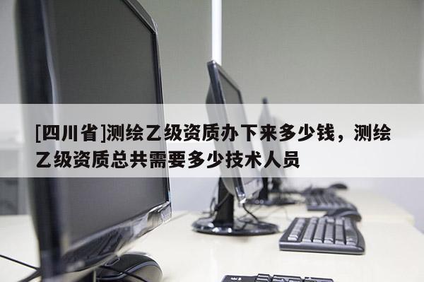 [四川省]测绘乙级资质办下来多少钱，测绘乙级资质总共需要多少技术人员