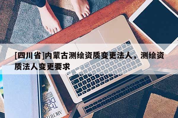 [四川省]内蒙古测绘资质变更法人，测绘资质法人变更要求