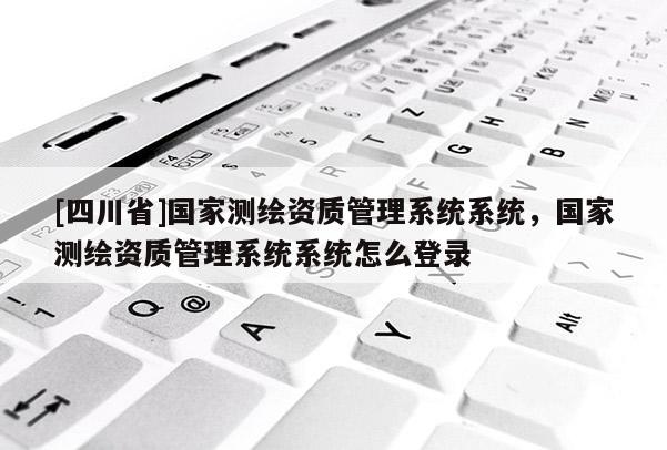 [四川省]国家测绘资质管理系统系统，国家测绘资质管理系统系统怎么登录