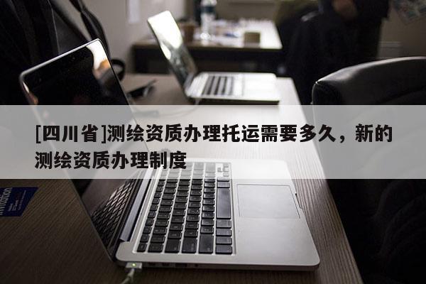[四川省]测绘资质办理托运需要多久，新的测绘资质办理制度
