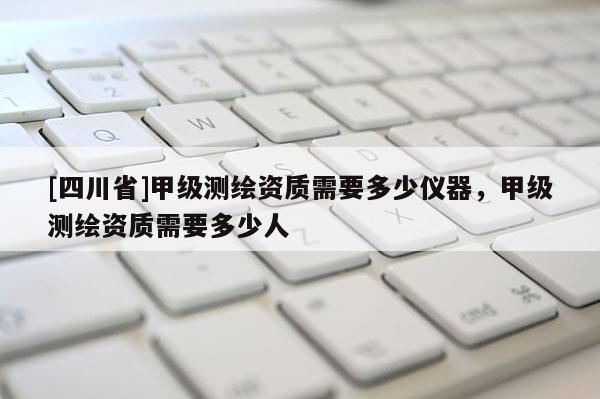[四川省]甲级测绘资质需要多少仪器，甲级测绘资质需要多少人