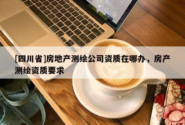 [四川省]房地产测绘公司资质在哪办，房产测绘资质要求