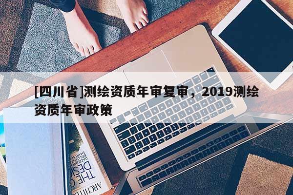 [四川省]测绘资质年审复审，2019测绘资质年审政策