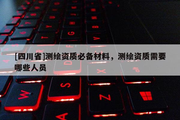 [四川省]测绘资质必备材料，测绘资质需要哪些人员