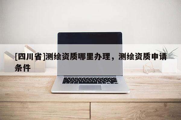 [四川省]测绘资质哪里办理，测绘资质申请条件