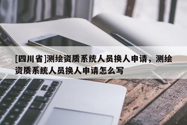 [四川省]测绘资质系统人员换人申请，测绘资质系统人员换人申请怎么写
