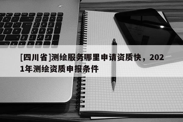 [四川省]测绘服务哪里申请资质快，2021年测绘资质申报条件