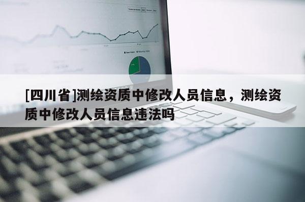 [四川省]测绘资质中修改人员信息，测绘资质中修改人员信息违法吗