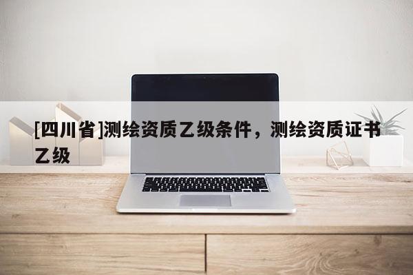 [四川省]测绘资质乙级条件，测绘资质证书乙级