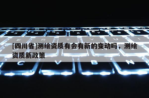 [四川省]测绘资质有会有新的变动吗，测绘资质新政策