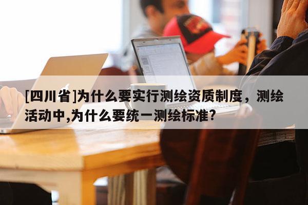 [四川省]为什么要实行测绘资质制度，测绘活动中,为什么要统一测绘标准?