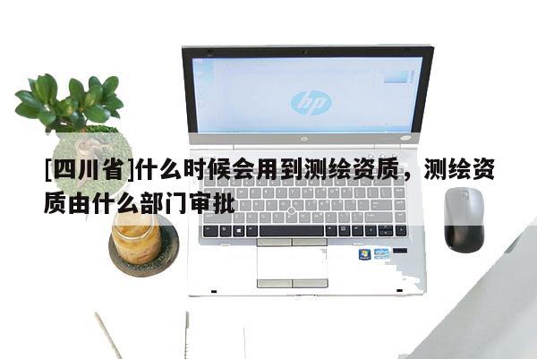 [四川省]什么时候会用到测绘资质，测绘资质由什么部门审批