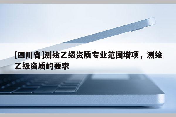 [四川省]测绘乙级资质专业范围增项，测绘乙级资质的要求