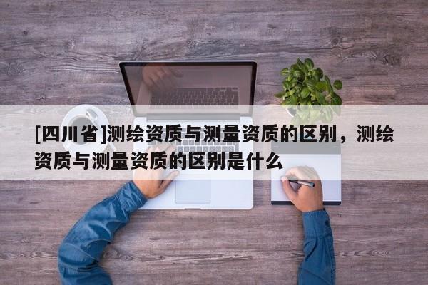 [四川省]测绘资质与测量资质的区别，测绘资质与测量资质的区别是什么