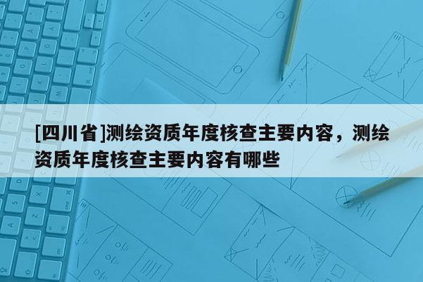 [四川省]测绘资质年度核查主要内容，测绘资质年度核查主要内容有哪些