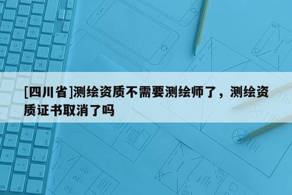 [四川省]测绘资质不需要测绘师了，测绘资质证书取消了吗