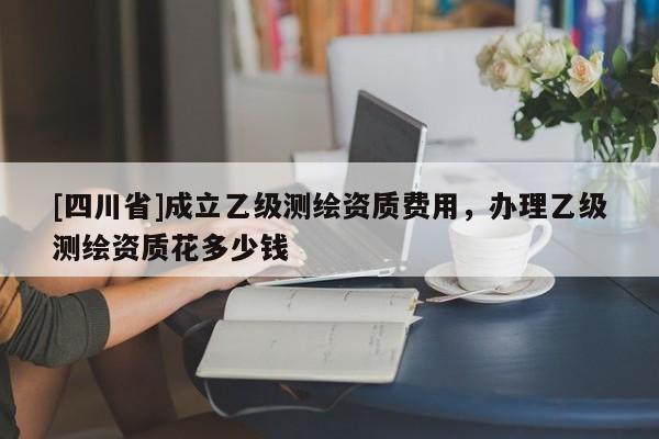[四川省]成立乙级测绘资质费用，办理乙级测绘资质花多少钱