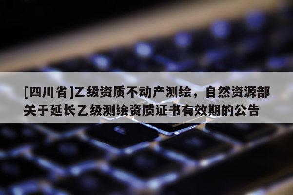 [四川省]乙级资质不动产测绘，自然资源部关于延长乙级测绘资质证书有效期的公告