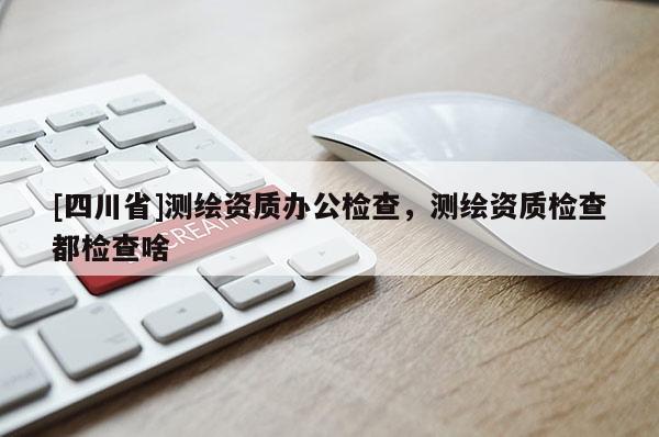 [四川省]测绘资质办公检查，测绘资质检查都检查啥