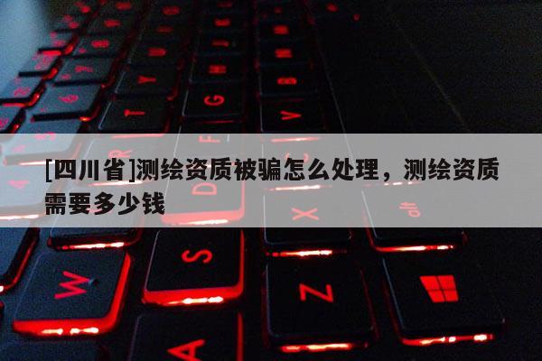 [四川省]测绘资质被骗怎么处理，测绘资质需要多少钱