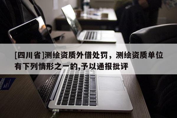 [四川省]测绘资质外借处罚，测绘资质单位有下列情形之一的,予以通报批评