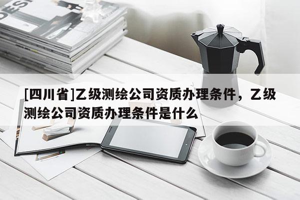 [四川省]乙级测绘公司资质办理条件，乙级测绘公司资质办理条件是什么