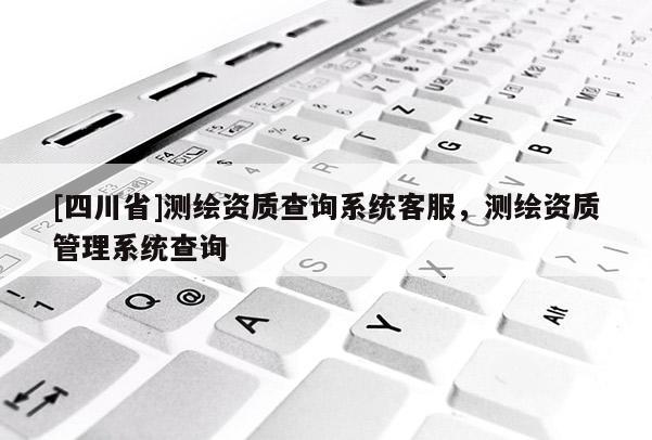 [四川省]测绘资质查询系统客服，测绘资质管理系统查询