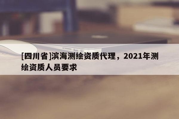 [四川省]滨海测绘资质代理，2021年测绘资质人员要求