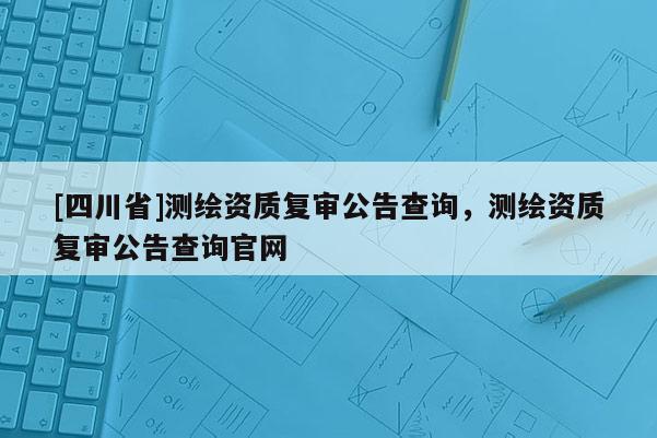 [四川省]测绘资质复审公告查询，测绘资质复审公告查询官网